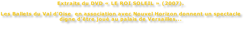 Extraits du DVD « LE ROI SOLEIL » (2007).  Les Ballets du Val d’Oise  en association avec Nouvel Horizon donnent un spectacle digne d’être joué au palais de Versailles...